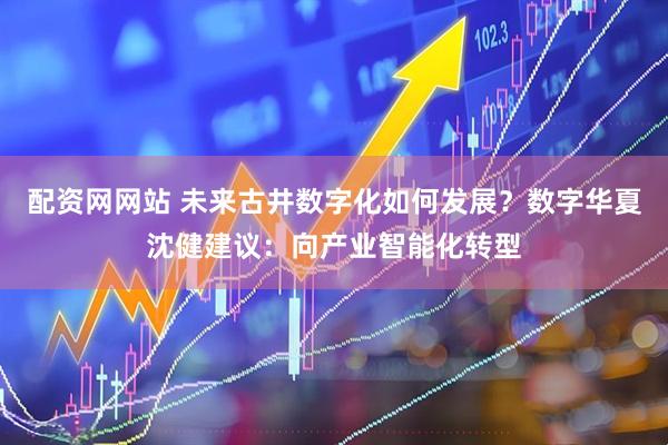 配资网网站 未来古井数字化如何发展？数字华夏沈健建议：向产业智能化转型