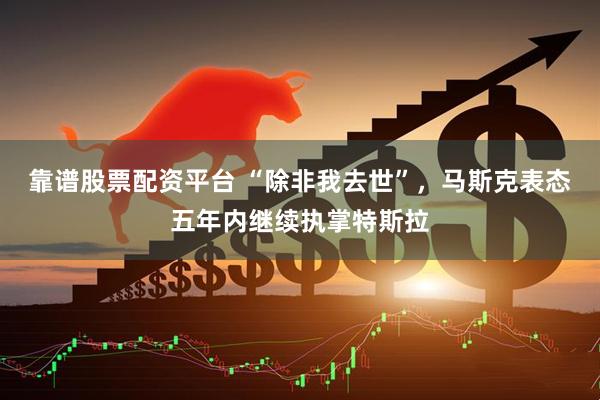 靠谱股票配资平台 “除非我去世”，马斯克表态五年内继续执掌特斯拉