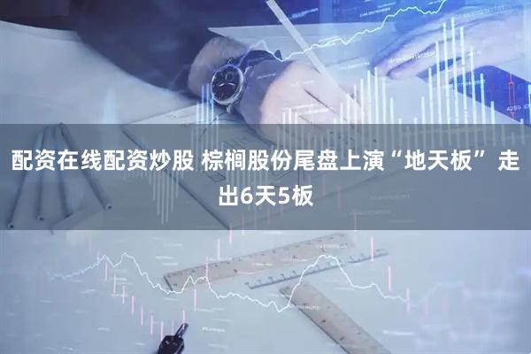 配资在线配资炒股 棕榈股份尾盘上演“地天板” 走出6天5板