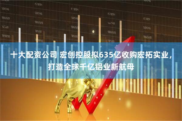 十大配资公司 宏创控股拟635亿收购宏拓实业，打造全球千亿铝业新航母