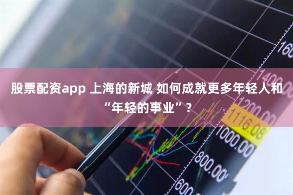 股票配资app 上海的新城 如何成就更多年轻人和“年轻的事业”？