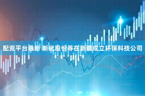 配资平台最新 新化股份等在新疆成立环保科技公司