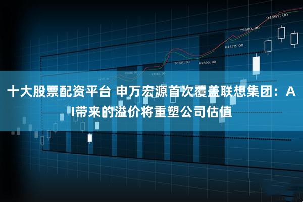 十大股票配资平台 申万宏源首次覆盖联想集团：AI带来的溢价将重塑公司估值