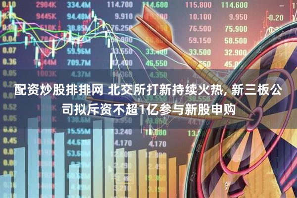 配资炒股排排网 北交所打新持续火热, 新三板公司拟斥资不超1亿参与新股申购