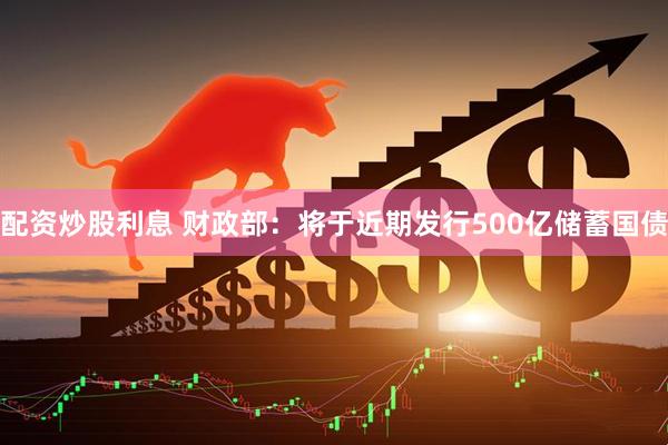 配资炒股利息 财政部：将于近期发行500亿储蓄国债