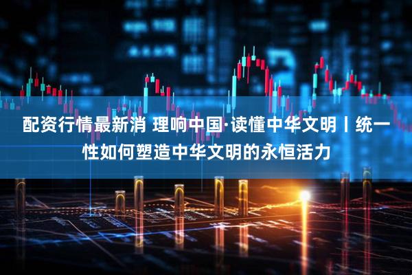 配资行情最新消 理响中国·读懂中华文明丨统一性如何塑造中华文明的永恒活力