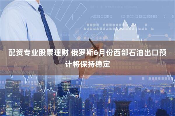 配资专业股票理财 俄罗斯6月份西部石油出口预计将保持稳定