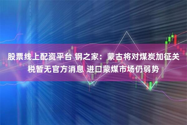 股票线上配资平台 钢之家：蒙古将对煤炭加征关税暂无官方消息 进口蒙煤市场仍弱势