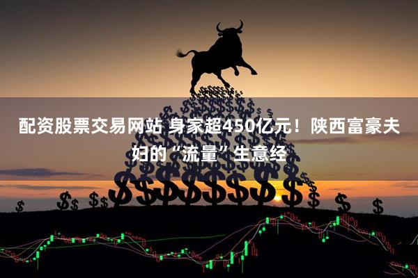 配资股票交易网站 身家超450亿元！陕西富豪夫妇的“流量”生意经