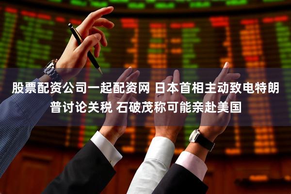 股票配资公司一起配资网 日本首相主动致电特朗普讨论关税 石破茂称可能亲赴美国