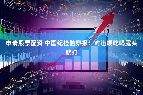 申请股票配资 中国纪检监察报：对违规吃喝露头就打
