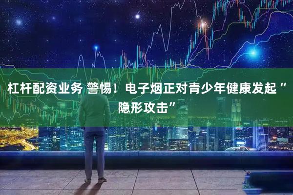 杠杆配资业务 警惕！电子烟正对青少年健康发起“隐形攻击”