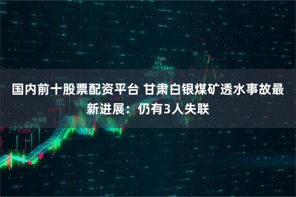国内前十股票配资平台 甘肃白银煤矿透水事故最新进展：仍有3人失联