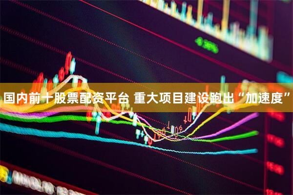 国内前十股票配资平台 重大项目建设跑出“加速度”