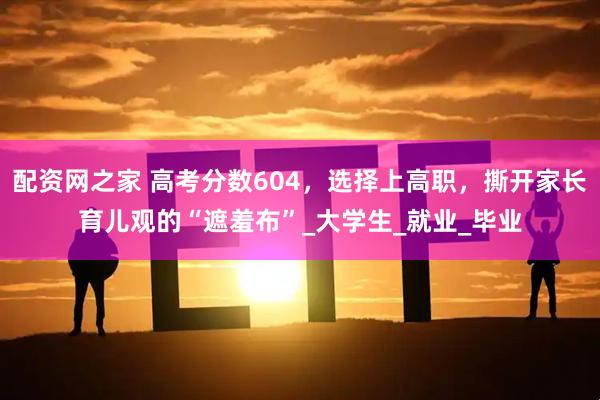 配资网之家 高考分数604，选择上高职，撕开家长育儿观的“遮羞布”_大学生_就业_毕业