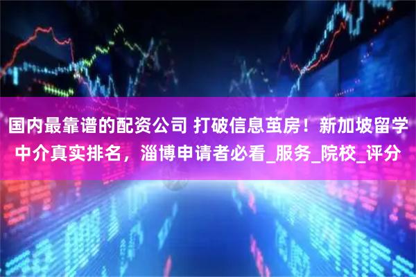 国内最靠谱的配资公司 打破信息茧房！新加坡留学中介真实排名，淄博申请者必看_服务_院校_评分