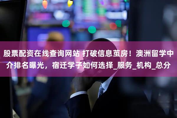 股票配资在线查询网站 打破信息茧房！澳洲留学中介排名曝光，宿迁学子如何选择_服务_机构_总分