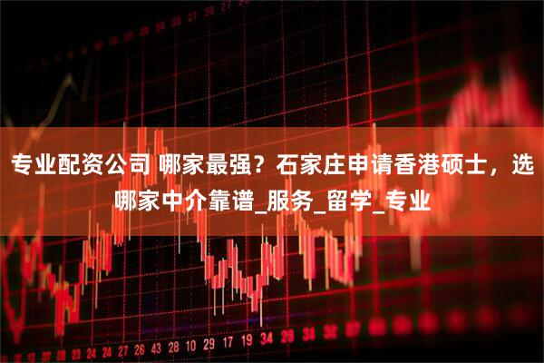 专业配资公司 哪家最强？石家庄申请香港硕士，选哪家中介靠谱_服务_留学_专业