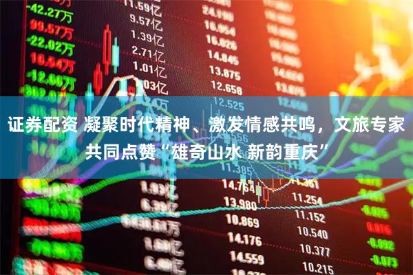 证券配资 凝聚时代精神、激发情感共鸣，文旅专家共同点赞“雄奇山水 新韵重庆”
