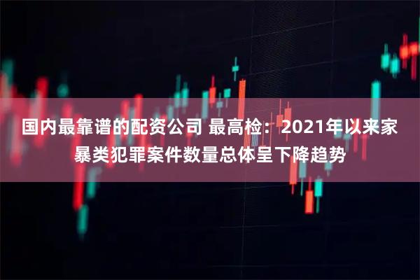 国内最靠谱的配资公司 最高检：2021年以来家暴类犯罪案件数量总体呈下降趋势