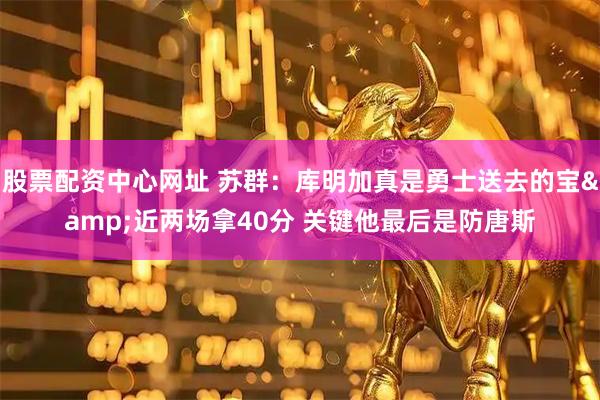 股票配资中心网址 苏群：库明加真是勇士送去的宝&近两场拿40分 关键他最后是防唐斯